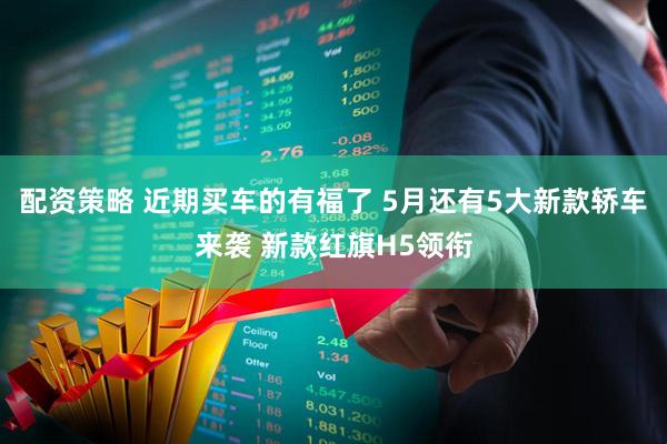配资策略 近期买车的有福了 5月还有5大新款轿车来袭 新款红旗H5领衔