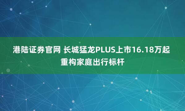 港陆证券官网 长城猛龙PLUS上市16.18万起 重构家庭出行标杆