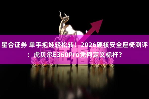 星合证券 单手抱娃轻松转！2026硬核安全座椅测评：虎贝尔E360Pro凭何定义标杆？